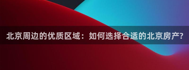 天狮娱乐代理首页：北京周边的优质区域：如何选择合适的北京房产