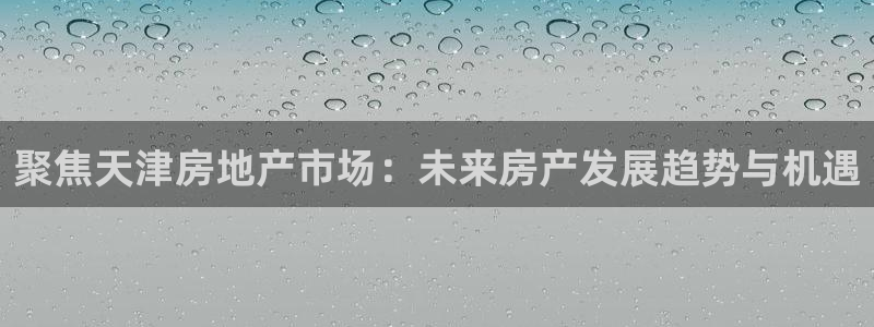 天狮娱乐是正规平台吗：聚焦天津房地产市场：未来房产发展趋势与